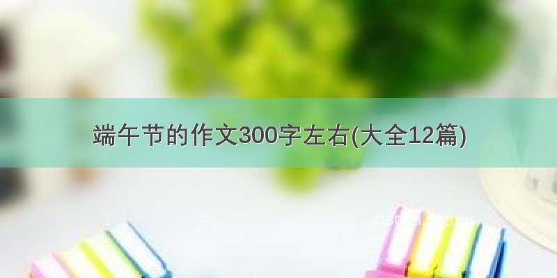 端午节的作文300字左右(大全12篇)