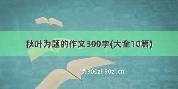 秋叶为题的作文300字(大全10篇)