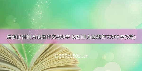 最新以时间为话题作文400字 以时间为话题作文600字(5篇)