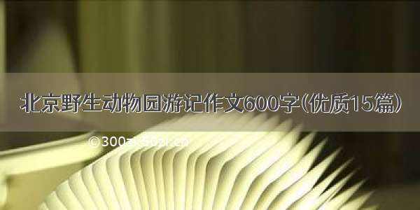北京野生动物园游记作文600字(优质15篇)