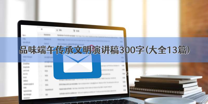 品味端午传承文明演讲稿300字(大全13篇)