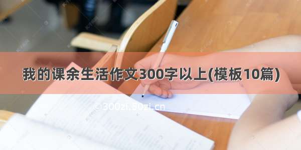 我的课余生活作文300字以上(模板10篇)