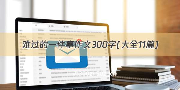 难过的一件事作文300字(大全11篇)