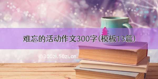 难忘的活动作文300字(模板13篇)