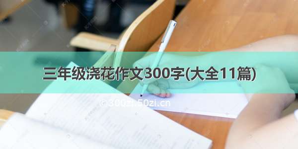 三年级浇花作文300字(大全11篇)