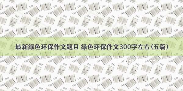 最新绿色环保作文题目 绿色环保作文300字左右(五篇)