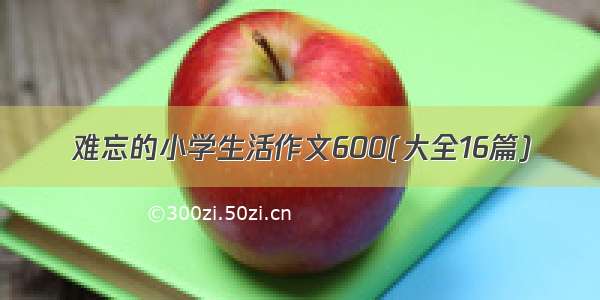 难忘的小学生活作文600(大全16篇)