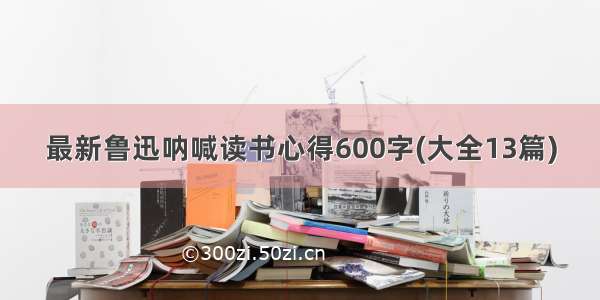 最新鲁迅呐喊读书心得600字(大全13篇)