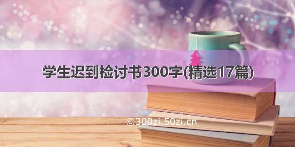 学生迟到检讨书300字(精选17篇)