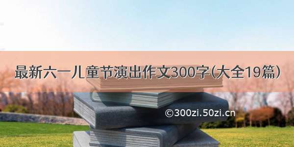 最新六一儿童节演出作文300字(大全19篇)