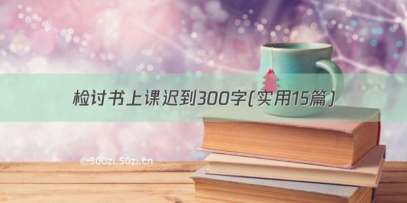 检讨书上课迟到300字(实用15篇)