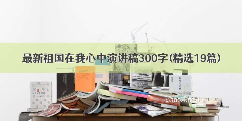 最新祖国在我心中演讲稿300字(精选19篇)