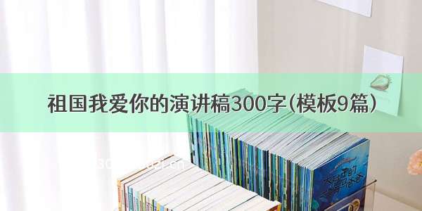 祖国我爱你的演讲稿300字(模板9篇)