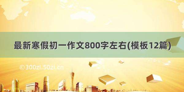 最新寒假初一作文800字左右(模板12篇)