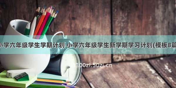 小学六年级学生学期计划 小学六年级学生新学期学习计划(模板8篇)