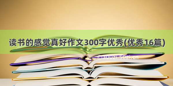 读书的感觉真好作文300字优秀(优秀16篇)