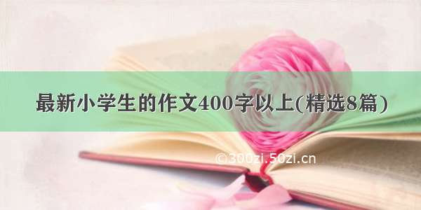 最新小学生的作文400字以上(精选8篇)