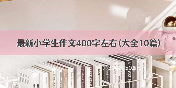 最新小学生作文400字左右(大全10篇)