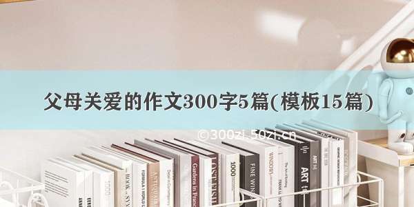 父母关爱的作文300字5篇(模板15篇)