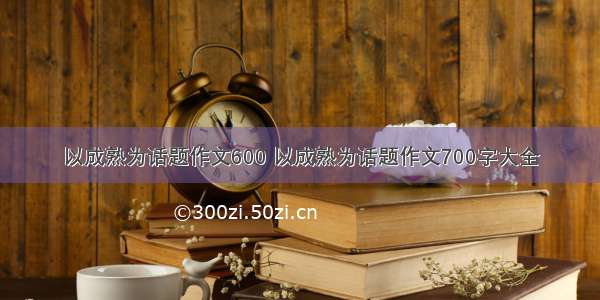 以成熟为话题作文600 以成熟为话题作文700字大全