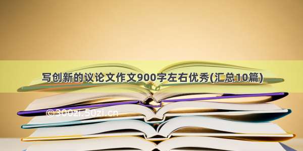 写创新的议论文作文900字左右优秀(汇总10篇)