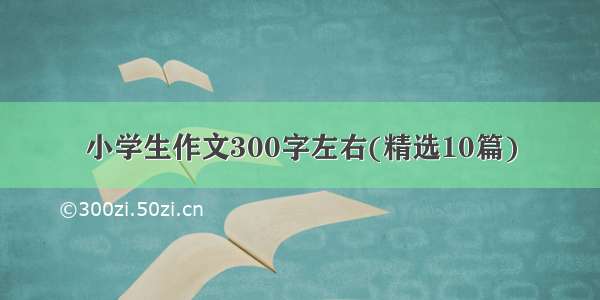 小学生作文300字左右(精选10篇)