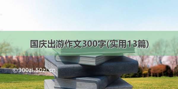 国庆出游作文300字(实用13篇)