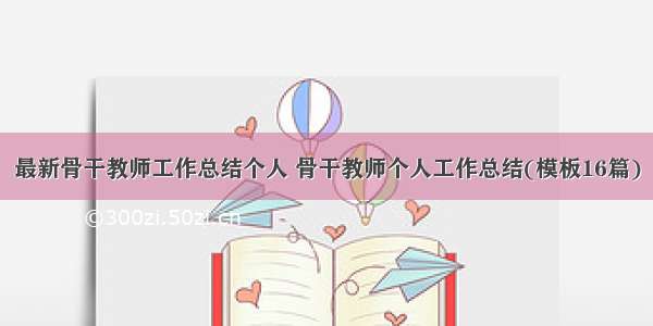 最新骨干教师工作总结个人 骨干教师个人工作总结(模板16篇)