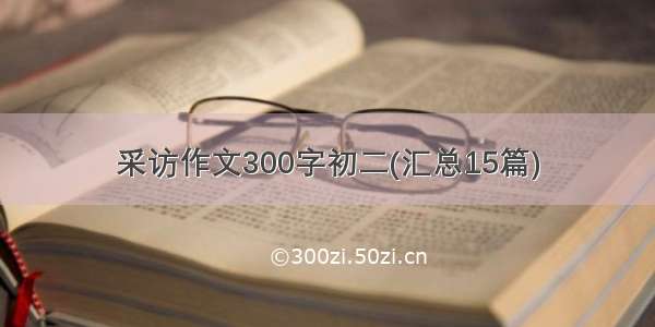 采访作文300字初二(汇总15篇)