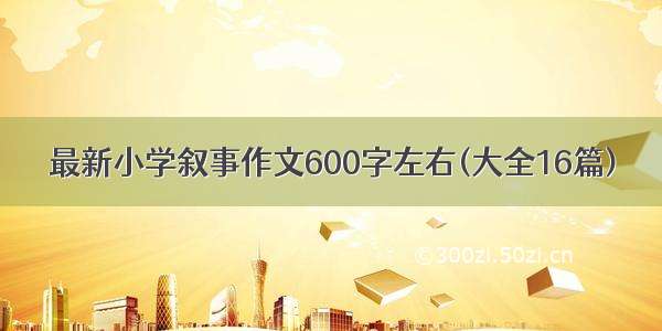 最新小学叙事作文600字左右(大全16篇)