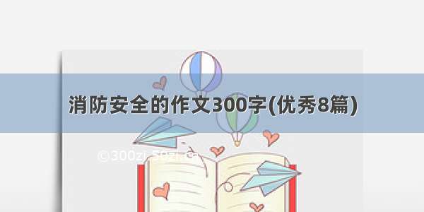 消防安全的作文300字(优秀8篇)