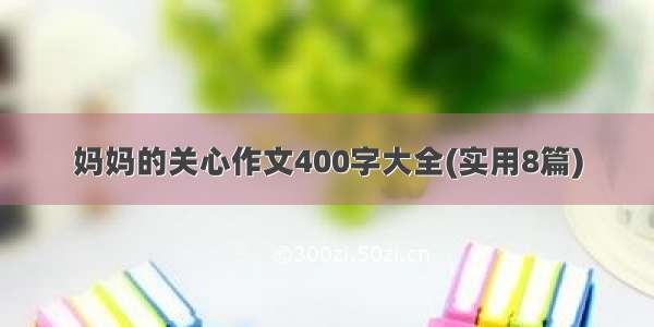 妈妈的关心作文400字大全(实用8篇)