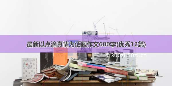 最新以点滴真情为话题作文600字(优秀12篇)