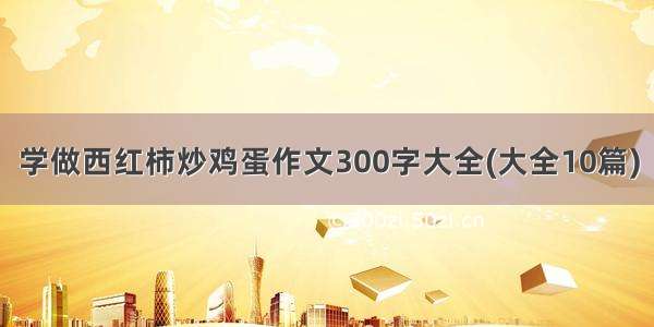 学做西红柿炒鸡蛋作文300字大全(大全10篇)