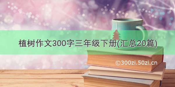 植树作文300字三年级下册(汇总20篇)