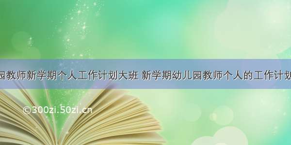 最新幼儿园教师新学期个人工作计划大班 新学期幼儿园教师个人的工作计划(汇总8篇)