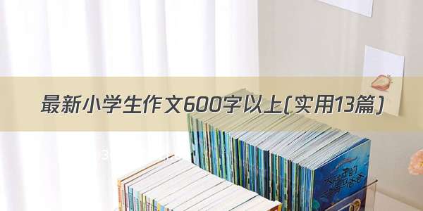 最新小学生作文600字以上(实用13篇)