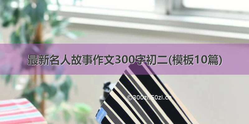 最新名人故事作文300字初二(模板10篇)