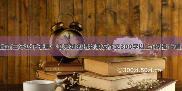 最新三年级下册第一单元我的植物朋友作文300字以上(模板15篇)