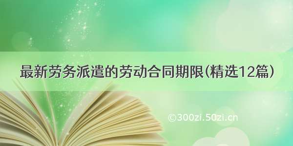 最新劳务派遣的劳动合同期限(精选12篇)