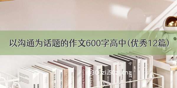 以沟通为话题的作文600字高中(优秀12篇)