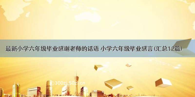 最新小学六年级毕业感谢老师的话语 小学六年级毕业感言(汇总12篇)