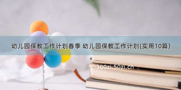 幼儿园保教工作计划春季 幼儿园保教工作计划(实用10篇)