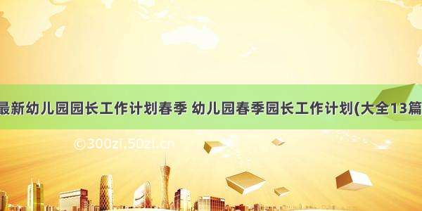 最新幼儿园园长工作计划春季 幼儿园春季园长工作计划(大全13篇)