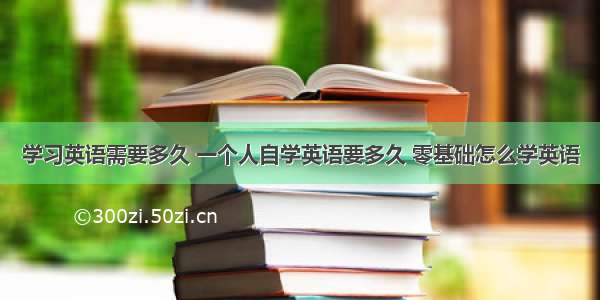 学习英语需要多久 一个人自学英语要多久 零基础怎么学英语