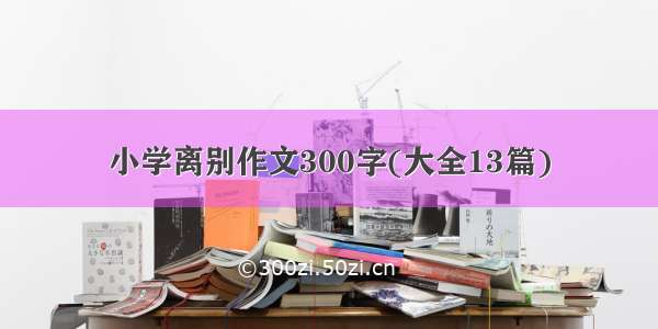 小学离别作文300字(大全13篇)