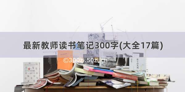 最新教师读书笔记300字(大全17篇)