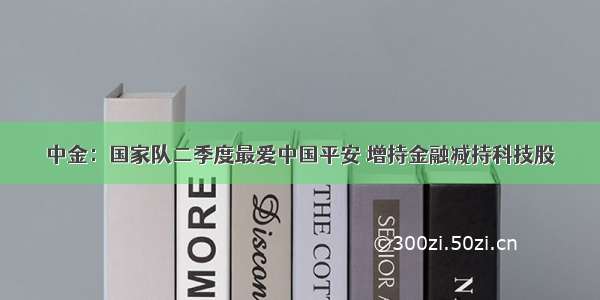 中金：国家队二季度最爱中国平安 增持金融减持科技股