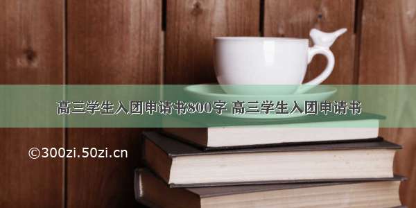 高三学生入团申请书800字 高三学生入团申请书