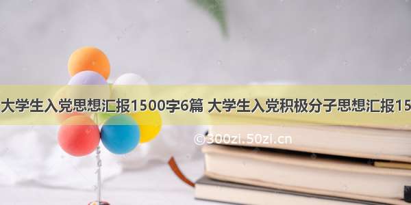 大学生入党思想汇报1500字6篇 大学生入党积极分子思想汇报15